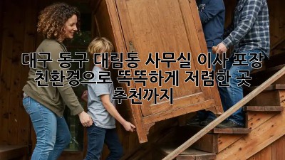대구 동구 대림동 사무실 이사 포장: 친환경으로 똑똑하게! 저렴한 곳 추천까지! ✨